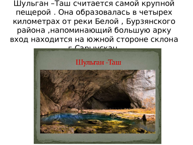 Шульган –Таш считается самой крупной пещерой . Она образовалась в четырех километрах от реки Белой , Бурзянского района ,напоминающий большую арку вход находится на южной стороне склона г.Сарыускан. 