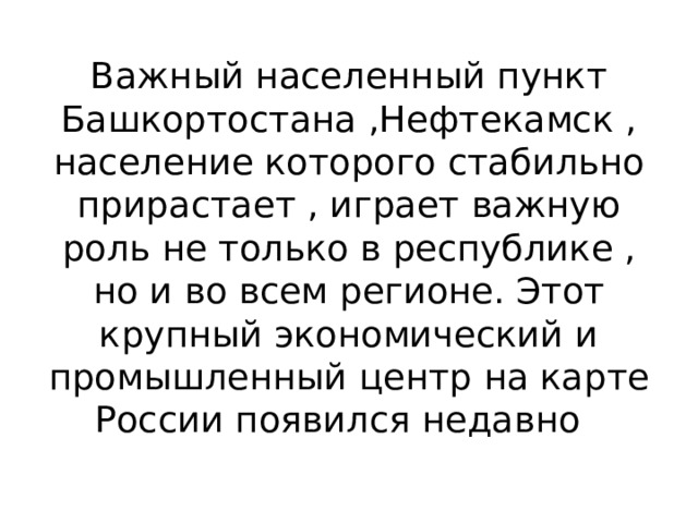 Важный населенный пункт Башкортостана ,Нефтекамск , население которого стабильно прирастает , играет важную роль не только в республике , но и во всем регионе. Этот крупный экономический и промышленный центр на карте России появился недавно 