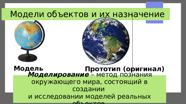 Модели объектов и их назначение Модель Прототип (оригинал) Моделирование  – метод познания окружающего мира, состоящий в создании  и исследовании моделей реальных объектов.  