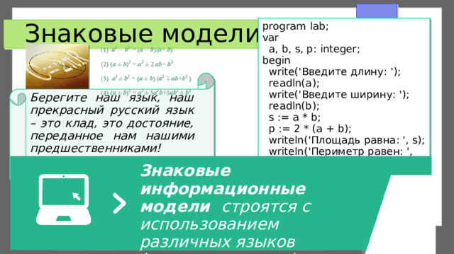 program lab; var  a, b, s, p: integer; begin  write(' Введите длину : ');  readln(a);  write(' Введите ширину : ');  readln(b);  s := a * b;  p := 2 * (a + b);  writeln(' Площадь равна : ', s);  writeln('Периметр равен: ', p); end. Знаковые модели Берегите наш язык, наш прекрасный русский язык – это клад, это достояние, переданное нам нашими предшественниками! И.С. Тургенев Знаковые информационные модели строятся с использованием различных языков  (знаковых систем). 