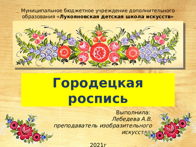 Муниципальное бюджетное учреждение дополнительного образования « Лукояновская детская школа искусств» Городецкая роспись Выполнила: Лебедева А.В. преподаватель изобразительного искусства  2021г 