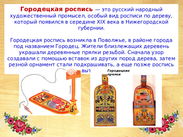 Городецкая роспись — это русский народный художественный промысел, особый вид росписи по дереву, который появился в середине XIX века в Нижегородской губернии.   Городецкая роспись возникла в Поволжье, в районе города под названием Городец. Жители близлежащих деревень украшали деревянные прялки резьбой. Сначала узор создавали с помощью вставок из других пород дерева, затем резной орнамент стали подкрашивать, а еще позже роспись полностью вытеснила резьбу. 