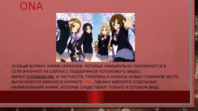      ona особый формат аниме-сериалов, которые официально публикуются в сети Интернет на сайтах с поддержкой потокового видео, минуя  телевидение . В частности, трейлеры и анонсы новых сериалов часто выпускаются именно в формате ONA , однако имеются отдельные наименования аниме, которые существуют только в сетевом виде. 