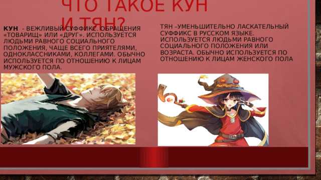 Что такое кун и тян? Тян –уменьшительно ласкательный суффикс в русском языке. Используется людьми равного социального положения или возраста. обычно используется по отношению к лицам женского пола кун  - вежливый суффикс. обращения «товарищ» или «друг». Используется людьми равного социального положения, чаще всего приятелями, одноклассниками, коллегами. обычно используется по отношению к лицам мужского пола. 