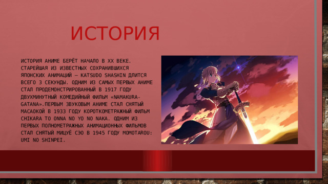     История История аниме берёт начало в XX веке. Старейшая из известных сохранившихся японских анимаций — Katsudo Shashin длится всего 3 секунды. Одним из самых первых аниме стал продемонстрированный в 1917 году двухминутный комедийный фильм «Namakura-gatana».Первым звуковым аниме стал снятый Масаокой в 1933 году короткометражный фильм Chikara to Onna no Yo no Naka. Одним из первых полнометражных анимационных фильмов стал снятый Мицуё Сэо в 1945 году Momotarou: Umi no Shinpei. 