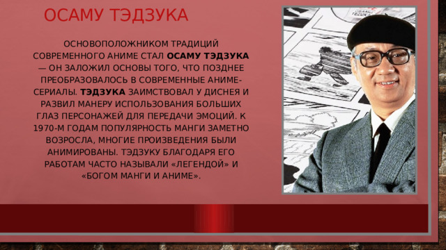 Осаму Тэдзука Основоположником традиций современного аниме стал Осаму Тэдзука — он заложил основы того, что позднее преобразовалось в современные аниме-сериалы. Тэдзука заимствовал у Диснея и развил манеру использования больших глаз персонажей для передачи эмоций. К 1970-м годам популярность манги заметно возросла, многие произведения были анимированы. Тэдзуку благодаря его работам часто называли «легендой» и «богом манги и аниме». 