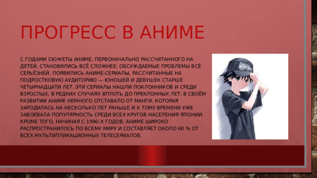 Прогресс в Аниме С годами сюжеты аниме, первоначально рассчитанного на детей, становились всё сложнее, обсуждаемые проблемы всё серьёзней. Появились аниме-сериалы, рассчитанные на подростковую аудиторию — юношей и девушек старше четырнадцати лет. Эти сериалы нашли поклонников и среди взрослых, в редких случаях вплоть до преклонных лет. В своём развитии аниме немного отставало от манги, которая зародилась на несколько лет раньше и к тому времени уже завоевала популярность среди всех кругов населения Японии. Кроме того, начиная с 1990-х годов, аниме широко распространилось по всему миру и составляет около 60 % от всех мультипликационных телесериалов. 