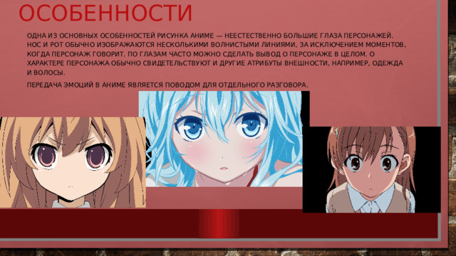     Особенности Одна из основных особенностей рисунка аниме — неестественно большие глаза персонажей. Нос и рот обычно изображаются несколькими волнистыми линиями, за исключением моментов, когда персонаж говорит. По глазам часто можно сделать вывод о персонаже в целом. О характере персонажа обычно свидетельствуют и другие атрибуты внешности, например, одежда и волосы. Передача эмоций в аниме является поводом для отдельного разговора. 