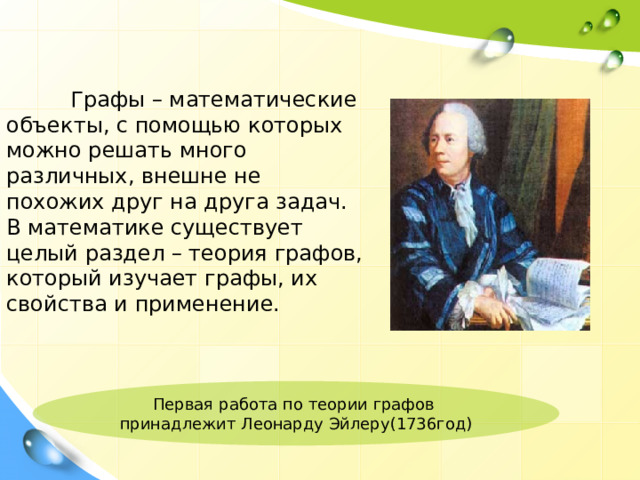  Графы – математические объекты, с помощью которых можно решать много различных, внешне не похожих друг на друга задач. В математике существует целый раздел – теория графов, который изучает графы, их свойства и применение. Первая  работа по теории графов принадлежит Леонарду Эйлеру(1736год)  