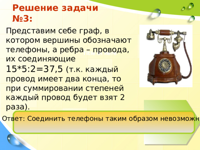 Решение задачи №3: Представим себе граф, в котором вершины обозначают телефоны, а ребра – провода, их соединяющие 15*5:2=37,5 (т.к. каждый провод имеет два конца, то при суммировании степеней каждый провод будет взят 2 раза). Title in here Ответ: Соединить телефоны таким образом невозможно. 