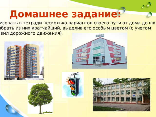 Домашнее задание: Нарисовать в тетради несколько вариантов своего пути от дома до школы и выбрать из них кратчайший, выделив его особым цветом (с учетом  правил дорожного движения). 