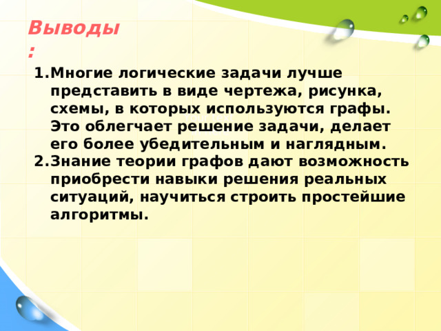 Выводы: Многие логические задачи лучше представить в виде чертежа, рисунка, схемы, в которых используются графы. Это облегчает решение задачи, делает его более убедительным и наглядным. Знание теории графов дают возможность приобрести навыки решения реальных ситуаций, научиться строить простейшие алгоритмы.   Your text in here 