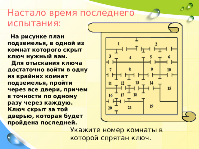 Настало время последнего испытания :  На рисунке план подземелья, в одной из комнат которого скрыт ключ нужный вам.   Для отыскания ключа достаточно войти в одну из крайних комнат подземелья, пройти через все двери,  причем в точности по одному разу через каждую. Ключ скрыт за той дверью, которая будет пройдена последней.   Укажите номер комнаты в которой спрятан ключ .  