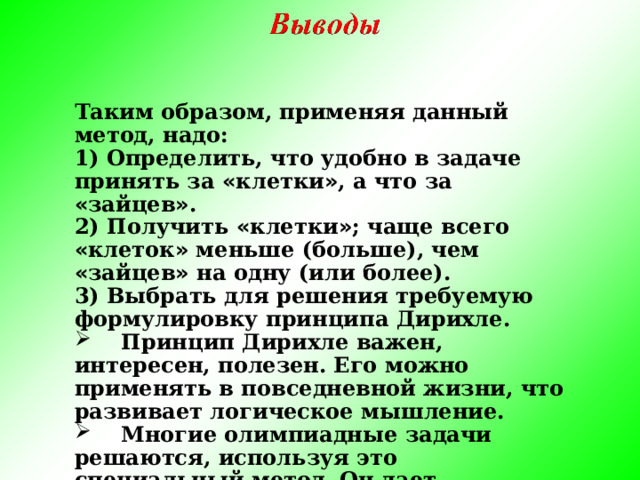 Таким образом, применяя данный метод, надо: 1) Определить, что удобно в задаче принять за « клетки » , а что за « зайцев » . 2) Получить « клетки » ; чаще всего « клеток » меньше (больше), чем « зайцев » на одну (или более). 3) Выбрать для решения требуемую формулировку принципа Дирихле.  Принцип Дирихле важен, интересен, полезен. Его можно применять в повседневной жизни, что развивает логическое мышление.  Многие олимпиадные задачи решаются, используя это специальный метод. Он дает возможность обобщать.   