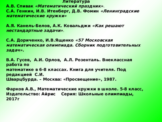         Литература А.В. Спивак «Математический праздник» .  С.А. Генкин, И.В. Итенберг, Д.В. Фомин «Ленинградские математические кружки»  А.Я. Канель-Белов, А.К. Ковальджи «Как решают нестандартные задачи» .  С.А. Дориченко, И.В.Ященко «57 Московская математическая олимпиада. Сборник подготовительных задач».  В.А. Гусев, А.И. Орлов, А.Л. Розенталь. Внеклассная работа по математике в 6-8 классах. Книга для учителя. Под редакцией С.И. Шварцбурда. – Москва: «Просвещение», 1987.  Фарков А.В., Математические кружки в школе. 5-8 класс, Издательство: Айрис Серия: Школьные олимпиады, 2017г  