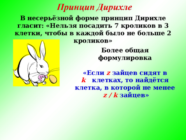 В несерьёзной форме принцип Дирихле гласит: «Нельзя посадить 7 кроликов в 3 клетки, чтобы в каждой было не больше 2 кроликов» Более общая формулировка   «Если z зайцев сидят в k   клетках, то найдётся клетка, в которой не менее   z / k зайцев»  