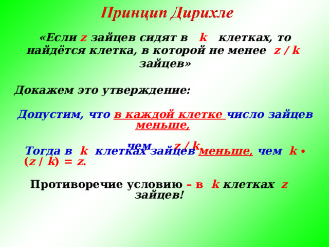 «Если z зайцев сидят в k   клетках, то найдётся клетка, в которой не менее   z / k  зайцев»  Докажем это утверждение: Допустим, что в каждой клетке число зайцев меньше,   чем z / k . Тогда в   k клетках зайцев меньше, чем  k ∙ ( z /  k ) = z .  Противоречие условию – в  k  клетках z зайцев!  