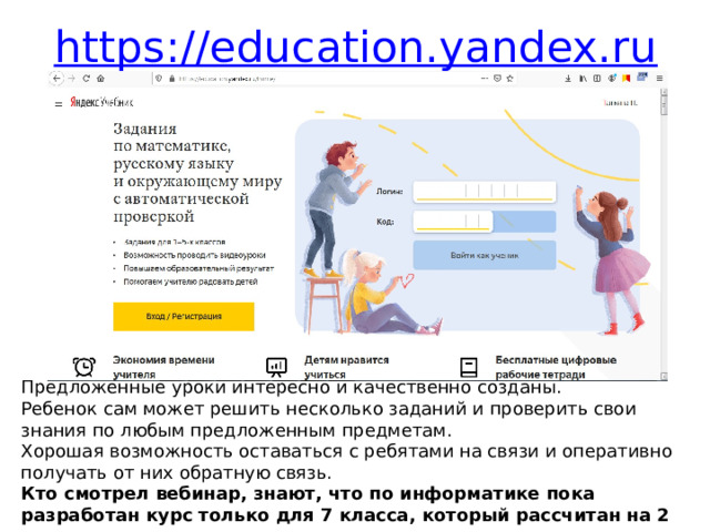 https://education.yandex.ru Предложенные уроки интересно и качественно созданы. Ребенок сам может решить несколько заданий и проверить свои знания по любым предложенным предметам. Хорошая возможность оставаться с ребятами на связи и оперативно получать от них обратную связь. Кто смотрел вебинар, знают, что по информатике пока разработан курс только для 7 класса, который рассчитан на 2 урока в неделю. 