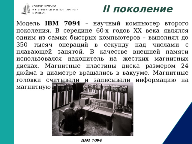 II поколение Модель IBM 7094 – научный компьютер второго поколения. В середине 60-х годов XX века являлся одним из самых быстрых компьютеров – выполнял до 350 тысяч операций в секунду над числами с плавающей запятой. В качестве внешней памяти использовался накопитель на жестких магнитных дисках. Магнитные пластины диска размером 24 дюйма в диаметре вращались в вакууме. Магнитные головки считывали и записывали информацию на магнитную поверхность. IBM 7094 