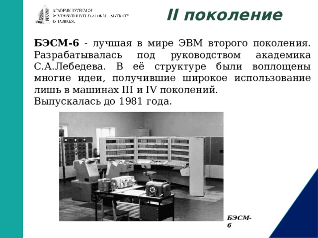 II поколение БЭСМ-6 - лучшая в мире ЭВМ второго поколения. Разрабатывалась под руководством академика С.А.Лебедева. В её структуре были воплощены многие идеи, получившие широкое использование лишь в машинах III и IV поколений. Выпускалась до 1981 года. БЭСМ-6 