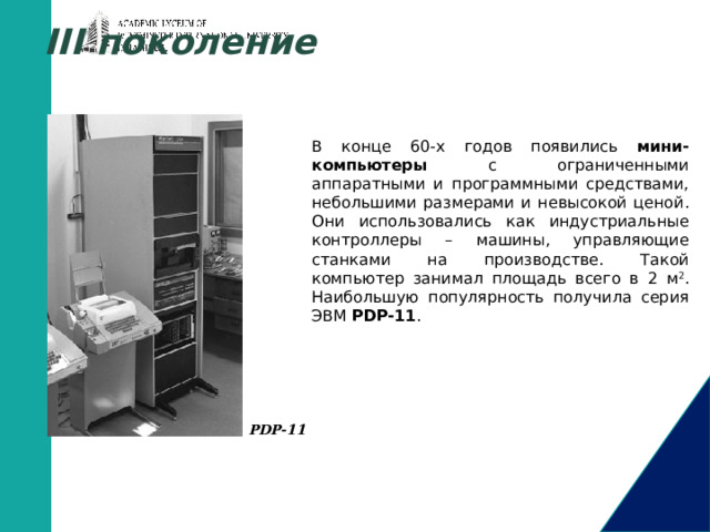 III поколение В конце 60-х годов появились мини-компьютеры с ограниченными аппаратными и программными средствами, небольшими размерами и невысокой ценой. Они использовались как индустриальные контроллеры – машины, управляющие станками на производстве. Такой компьютер занимал площадь всего в 2 м 2 . Наибольшую популярность получила серия ЭВМ PDP-11 . PDP-11       