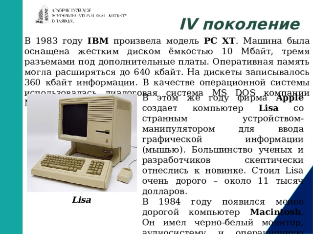 IV поколение В 1983 году IBM произвела модель PC XT . Машина была оснащена жестким диском ёмкостью 10 Мбайт, тремя разъемами под дополнительные платы. Оперативная память могла расширяться до 640 кбайт. На дискеты записывалось 360 кбайт информации. В качестве операционной системы использовалась диалоговая система MS DOS компании Microsoft. В этом же году фирма Apple создает компьютер Lisa со странным устройством-манипулятором для ввода графической информации (мышью). Большинство ученых и разработчиков скептически отнеслись к новинке. Стоил Lisa очень дорого – около 11 тысяч долларов. В 1984 году появился менее дорогой компьютер Macintosh . Он имел черно-белый монитор, аудиосистему и операционную систему с графическим интерфейсом. Lisa       
