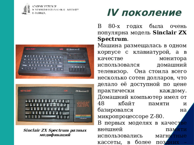 IV поколение В 80-х годах была очень популярна модель Sinclair ZX Spectrum . Машина размещалась в одном корпусе с клавиатурой, а в качестве монитора использовался домашний телевизор. Она стоила всего несколько сотен долларов, что делало её доступной по цене практически каждому. Домашний компьютер имел от 48 кбайт памяти и базировался на микропроцессоре Z-80. В первых моделях в качестве внешней памяти использовались магнитные кассеты, в более поздних – дискеты 3,5”. Sinclair ZX Spectrum разных модификаций       