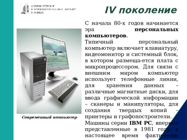 IV поколение С начала 80-х годов начинается эра персональных компьютеров . Типичный персональный компьютер включает клавиатуру, видеомонитор и системный блок, в котором размеща-ется плата с микропроцессором. Для связи с внешним миром компьютер использует телефонные линии, для хранения данных – различные магнитные диски, для ввода графической информации – сканеры и манипуляторы, для создания твердых копий – принтеры и графопостроители. Машины серии IBM PC , впервые представленные в 1981 году, в настоящее время фактически стали стандартом для персональных компьютеров. Современный компьютер       