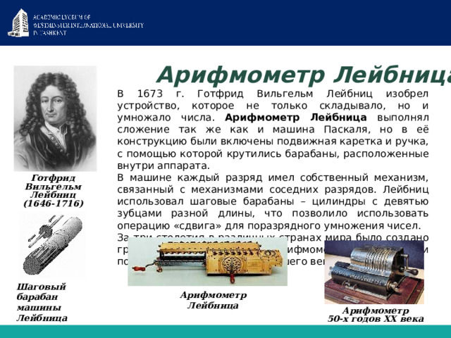 Арифмометр Лейбница  В 1673 г. Готфрид Вильгельм Лейбниц изобрел устройство, которое не только складывало, но и умножало числа. Арифмометр Лейбница выполнял сложение так же как и машина Паскаля, но в её конструкцию были включены подвижная каретка и ручка, с помощью которой крутились барабаны, расположенные внутри аппарата.  В машине каждый разряд имел собственный механизм, связанный с механизмами соседних разрядов. Лейбниц использовал шаговые барабаны – цилиндры с девятью зубцами разной длины, что позволило использовать операцию «сдвига» для поразрядного умножения чисел.  За три столетия в различных странах мира было создано громадное количество арифмометров, которыми пользовались до 70-х годов нашего века. Готфрид Вильгельм Лейбниц (1646-1716) Шаговый барабан машины Лейбница Арифмометр Лейбница Арифмометр 50-х годов XX века 