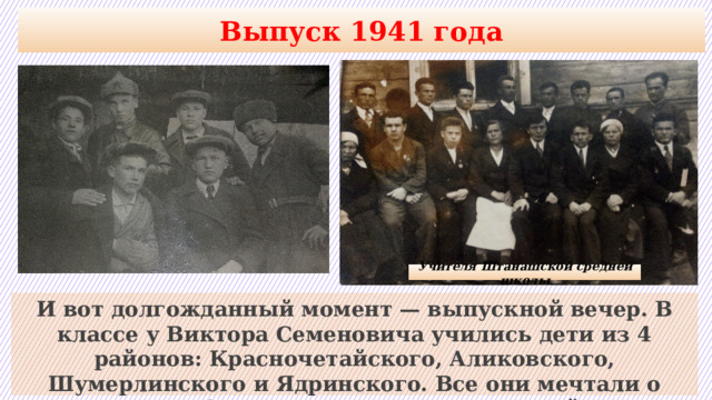 Выпуск 1941 года Учителя Штанашской средней школы И вот долгожданный момент — выпускной вечер. В классе у Виктора Семеновича учились дети из 4 районов: Красночетайского, Аликовского, Шумерлинского и Ядринского. Все они мечтали о светлом будущем, но тут … грянула война. 