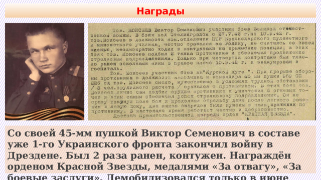 Награды Со своей 45-мм пушкой Виктор Семенович в составе уже 1-го Украинского фронта закончил войну в Дрездене. Был 2 раза ранен, контужен. Награждён орденом Красной Звезды, медалями «За отвагу», «За боевые заслуги». Демобилизовался только в июне 1947 г. 