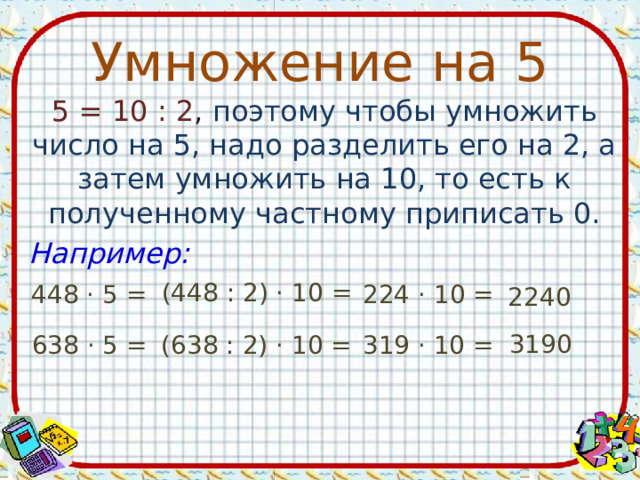 Умножение на 5 5 = 10 : 2 , поэтому чтобы умножить число на 5, надо разделить его на 2, а затем умножить на 10, то есть к полученному частному приписать 0. Например: (448 : 2) · 10 = 448 · 5 = 224 · 10 = 2240 3190 638 · 5 = (638 : 2) · 10 = 319 · 10 = 