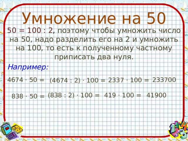 Умножение на 50 50 = 100 : 2 , поэтому чтобы умножить число на 50, надо разделить его на 2 и умножить на 100, то есть к полученному частному приписать два нуля. Например: 4674 · 50 = 233700 2337 · 100 = (4674 : 2) · 100 = (838 : 2) · 100 = 419 · 100 = 41900 838 · 50 = 