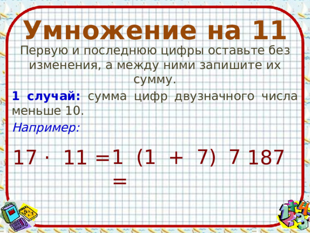 Умножение на 11 Первую и последнюю цифры оставьте без изменения, а между ними запишите их сумму. 1 случай: сумма цифр двузначного числа меньше 10. Например: 1 (1 + 7) 7 = 17 · 11 = 187 