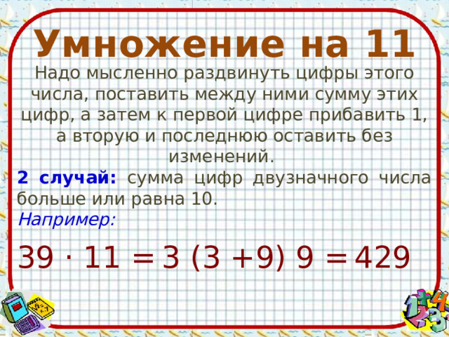 Умножение на 11 Надо мысленно раздвинуть цифры этого числа, поставить между ними сумму этих цифр, а затем к первой цифре прибавить 1, а вторую и последнюю оставить без изменений. 2 случай: сумма цифр двузначного числа больше или равна 10. Например:  429 39 · 11 = 3 (3 +9) 9 = 