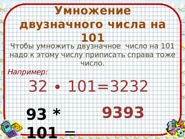 Умножение двузначного числа на 101 Чтобы умножить двузначное число на 101 надо к этому числу приписать справа тоже число. Например: 32 ∙ 101=3232 9393 93 * 101 = 