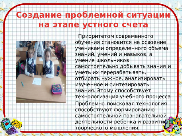 Создание проблемной ситуации на этапе устного счета   Приоритетом современного обучения становится не освоение учениками определенного объема знаний, умений и навыков, а умение школьников самостоятельно добывать знания и уметь их перерабатывать, отбирать нужное, анализировать изученное и синтезировать знания. Этому способствует технологизация учебного процесса Проблемно-поисковая технология способствуют формированию самостоятельной познавательной деятельности ребенка и развитию творческого мышления.  