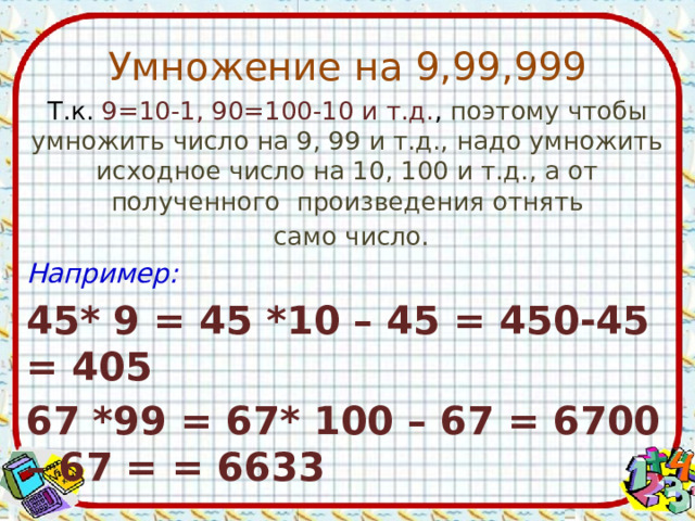 Умножение на 9,99,999 Т.к. 9=10-1, 90=100-10 и т.д. , поэтому чтобы умножить число на 9, 99 и т.д., надо умножить исходное число на 10, 100 и т.д., а от полученного произведения отнять  само число. Например: 45* 9 = 45 *10 – 45 = 450-45 = 405 67 *99 = 67* 100 – 67 = 6700 – 67 = = 6633   