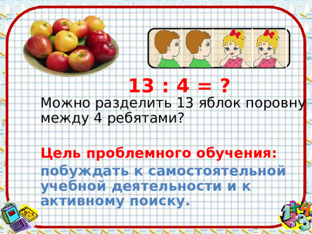 13 : 4 = ? Можно разделить 13 яблок поровну между 4 ребятами? Цель проблемного обучения:  побуждать к самостоятельной учебной деятельности и к активному поиску.  