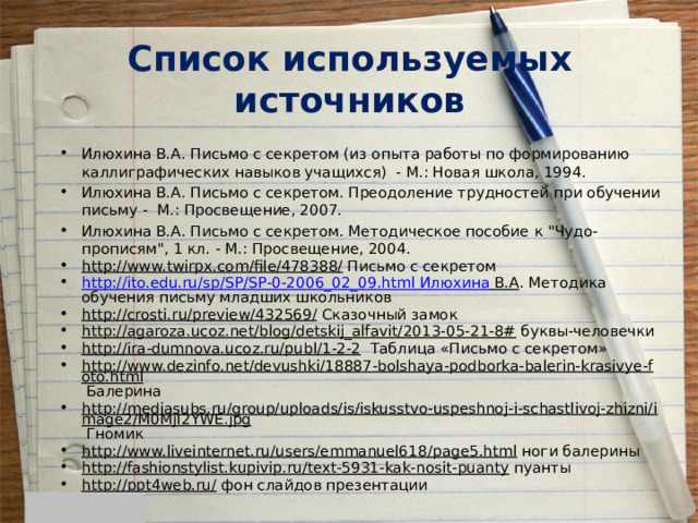 Список используемых источников Илюхина В.А. Письмо с секретом (из опыта работы по формированию каллиграфических навыков учащихся) - М.: Новая школа, 1994. Илюхина В.А. Письмо с секретом. Преодоление трудностей при обучении письму - М.: Просвещение, 2007. Илюхина В.А. Письмо с секретом. Методическое пособие к 