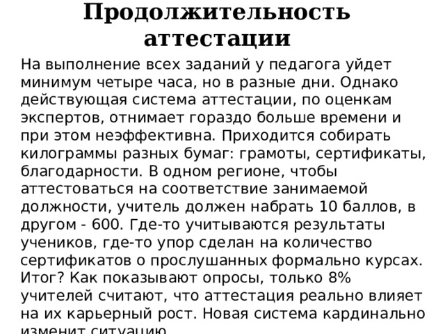 Продолжительность аттестации На выполнение всех заданий у педагога уйдет минимум четыре часа, но в разные дни. Однако действующая система аттестации, по оценкам экспертов, отнимает гораздо больше времени и при этом неэффективна. Приходится собирать килограммы разных бумаг: грамоты, сертификаты, благодарности. В одном регионе, чтобы аттестоваться на соответствие занимаемой должности, учитель должен набрать 10 баллов, в другом - 600. Где-то учитываются результаты учеников, где-то упор сделан на количество сертификатов о прослушанных формально курсах. Итог? Как показывают опросы, только 8% учителей считают, что аттестация реально влияет на их карьерный рост. Новая система кардинально изменит ситуацию. 