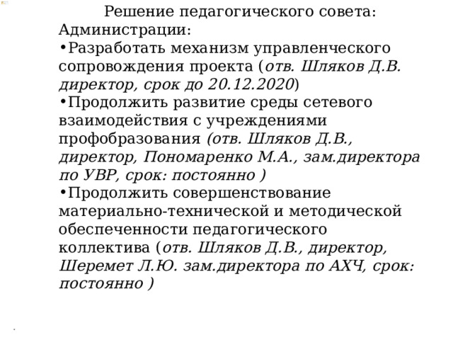 Решение педагогического совета: Администрации: Разработать механизм управленческого сопровождения проекта ( отв. Шляков Д.В. директор, срок до 20.12.2020 ) Продолжить развитие среды сетевого взаимодействия с учреждениями профобразования (отв. Шляков Д.В., директор, Пономаренко М.А., зам.директора по УВР, срок: постоянно ) Продолжить совершенствование материально-технической и методической обеспеченности педагогического коллектива ( отв. Шляков Д.В., директор, Шеремет Л.Ю. зам.директора по АХЧ, срок: постоянно ) . 