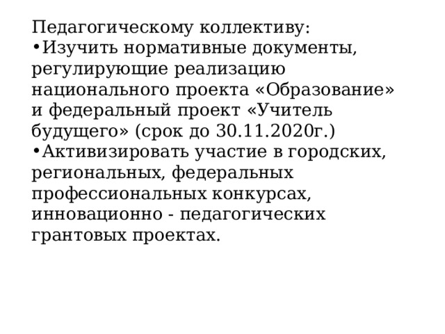 Педагогическому коллективу: Изучить нормативные документы, регулирующие реализацию национального проекта « Образование » и федеральный проект « Учитель будущего » (срок до 30.11.2020г.) Активизировать участие в городских, региональных, федеральных профессиональных конкурсах, инновационно - педагогических грантовых проектах. 