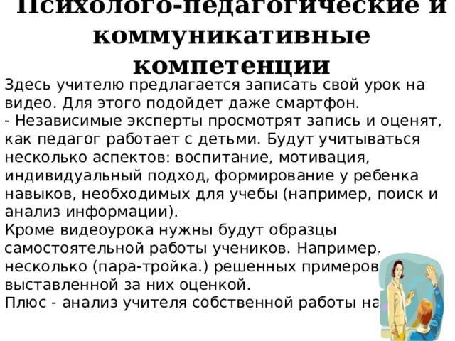 Психолого-педагогические и коммуникативные компетенции Здесь учителю предлагается записать свой урок на видео. Для этого подойдет даже смартфон. - Независимые эксперты просмотрят запись и оценят, как педагог работает с детьми. Будут учитываться несколько аспектов: воспитание, мотивация, индивидуальный подход, формирование у ребенка навыков, необходимых для учебы (например, поиск и анализ информации). Кроме видеоурока нужны будут образцы самостоятельной работы учеников. Например, несколько (пара-тройка.) решенных примеров с выставленной за них оценкой. Плюс - анализ учителя собственной работы на уроке. 