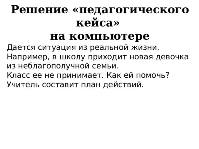 Решение «педагогического кейса»  на компьютере  Дается ситуация из реальной жизни. Например, в школу приходит новая девочка из неблагополучной семьи. Класс ее не принимает. Как ей помочь? Учитель составит план действий. 