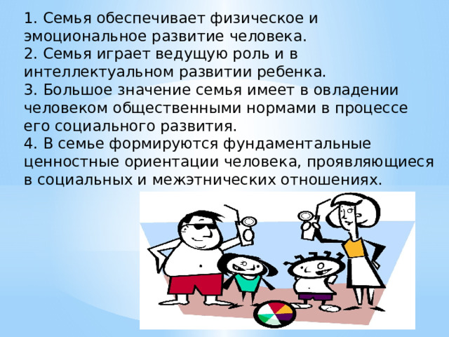 1. Семья обеспечивает физическое и эмоциональное развитие человека. 2. Семья играет ведущую роль и в интеллектуальном развитии ребенка. 3. Большое значение семья имеет в овладении человеком общественными нормами в процессе его социального развития. 4. В семье формируются фундаментальные ценностные ориентации человека, проявляющиеся в социальных и межэтнических отношениях. 