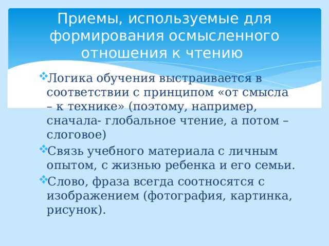  Приемы, используемые для формирования осмысленного отношения к чтению   Логика обучения выстраивается в соответствии с принципом «от смысла – к технике» (поэтому, например, сначала- глобальное чтение, а потом – слоговое) Связь учебного материала с личным опытом, с жизнью ребенка и его семьи. Слово, фраза всегда соотносятся с изображением (фотография, картинка, рисунок). 