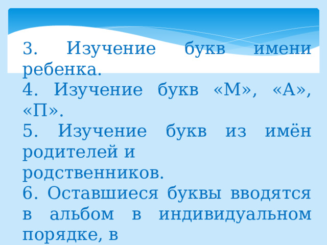 3 . Изучение букв имени ребенка. 4. Изучение букв «М», «А», «П». 5. Изучение букв из имён родителей и родственников. 6. Оставшиеся буквы вводятся в альбом в индивидуальном порядке, в зависимости от интересов ребёнка и его индивидуальных способностей. 