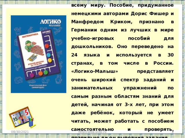 В Логико-Малыш играют дети по всему миру. Пособие, придуманное немецкими авторами Дорис Фишер и Манфредом Криком, признано в Германии одним из лучших в мире учебно-игровых пособий для дошкольников. Оно переведено на 24 языка и используется в 30 странах, в том числе в России. «Логико-Малыш» представляет очень широкий спектр заданий и занимательных упражнений по самым разным областям знаний для детей, начиная от 3-х лет, при этом даже ребёнок, который не умеет читать, может работать с пособием самостоятельно и проверять, правильно ли он выполнил задания. 08/30/2021  http://aida.ucoz.ru 