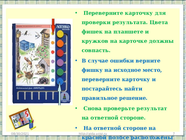  Переверните карточку для проверки результата. Цвета фишек на планшете и кружков на карточке должны совпасть. В случае ошибки верните фишку на исходное место, переверните карточку и постарайтесь найти правильное решение.  Снова проверьте результат на ответной стороне.  На ответной стороне на красной полосе расположены дополнительные вопросы или темы для бесед. 08/30/2021 http://aida.ucoz.ru  